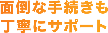 面倒な手続きも丁寧にサポート
