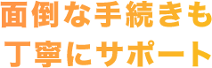 面倒な手続きも丁寧にサポート